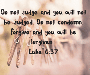 Do not judge and you will not be judged. Do not condemn. Forgive and you will be forgiven. Luke 6-37